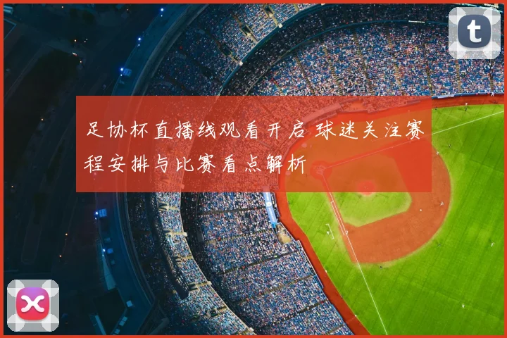 足协杯直播线观看开启 球迷关注赛程安排与比赛看点解析