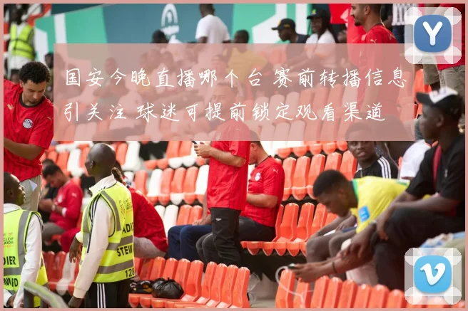 国安今晚直播哪个台 赛前转播信息引关注 球迷可提前锁定观看渠道