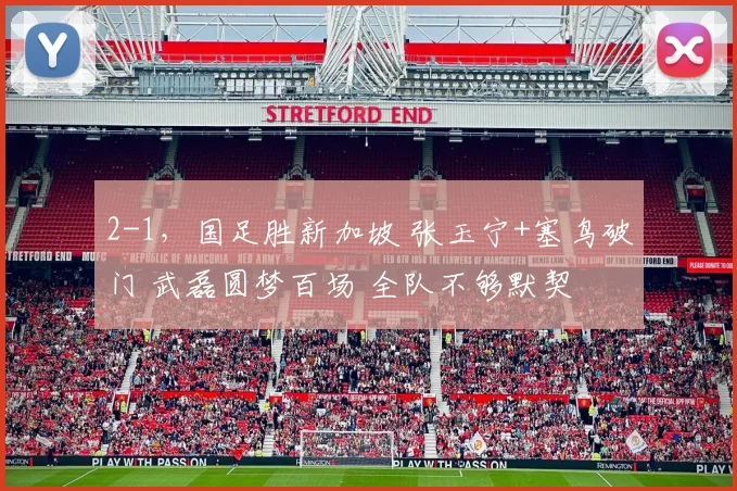 2-1，国足胜新加坡 张玉宁+塞鸟破门 武磊圆梦百场 全队不够默契